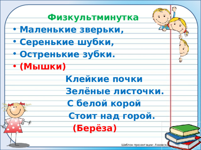 Физкультминутка Маленькие зверьки, Серенькие шубки, Остренькие зубки. (Мышки)  Клейкие почки  Зелёные листочки.  С белой корой  Стоит над горой.  (Берёза)  