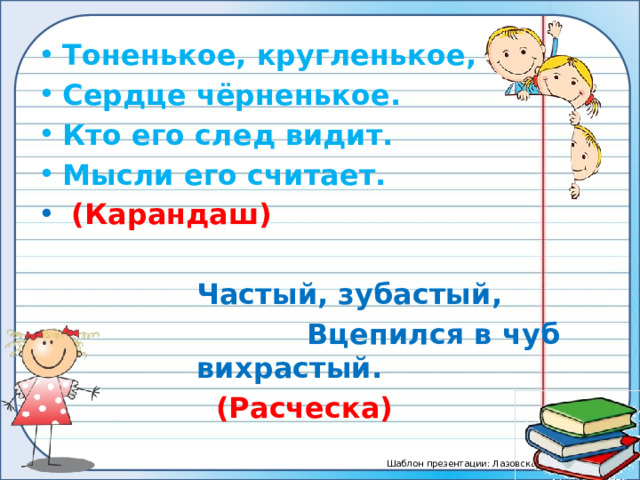 Тоненькое, кругленькое, Сердце чёрненькое. Кто его след видит. Мысли его считает.  (Карандаш)  Частый, зубастый,  Вцепился в чуб вихрастый.  (Расческа) 