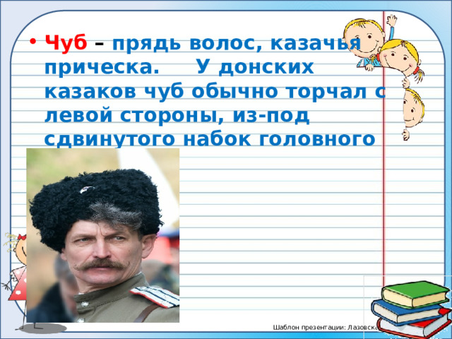 Чуб – прядь волос, казачья прическа. У донских казаков чуб обычно торчал с левой стороны, из-под сдвинутого набок головного убора. 