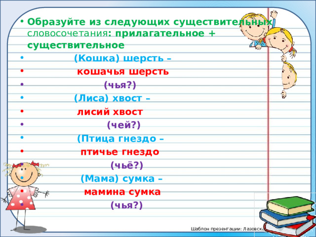 Образуйте из следующих существительных словосочетания : прилагательное + существительное  (Кошка) шерсть –  кошачья шерсть  (чья?)  (Лиса) хвост –  лисий хвост  (чей?)  (Птица гнездо –  птичье гнездо  (чьё?)  (Мама) сумка –  мамина сумка  (чья?) 