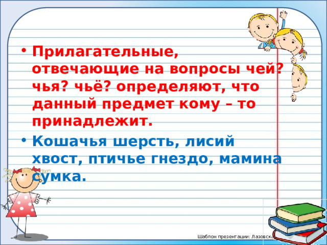 Прилагательные, отвечающие на вопросы чей? чья? чьё? определяют, что данный предмет кому – то принадлежит. Кошачья шерсть, лисий хвост, птичье гнездо, мамина сумка. 