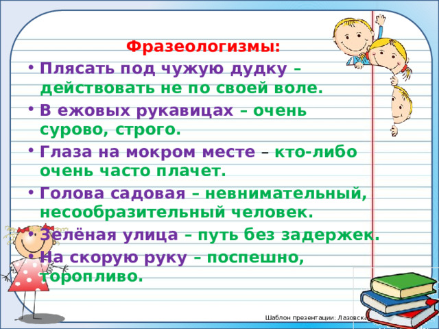 Фразеологизмы: Плясать под чужую дудку – действовать не по своей воле. В ежовых рукавицах – очень сурово, строго. Глаза на мокром месте – кто-либо очень часто плачет. Голова садовая – невнимательный, несообразительный человек. Зелёная улица – путь без задержек. На скорую руку – поспешно, торопливо.  