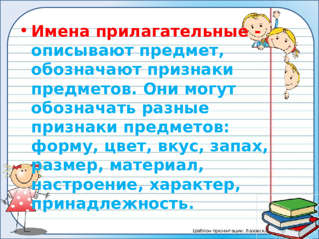 Имена прилагательные - описывают предмет, обозначают признаки предметов. Они могут обозначать разные признаки предметов: форму, цвет, вкус, запах, размер, материал, настроение, характер, принадлежность. 