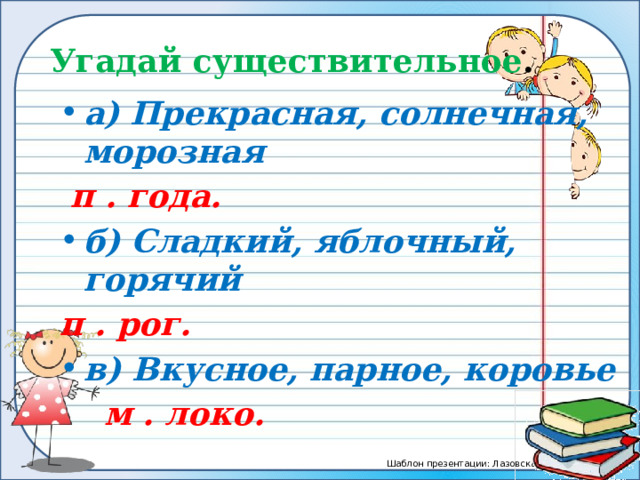 Угадай существительное . а) Прекрасная, солнечная, морозная  п . года. б) Сладкий, яблочный, горячий п . рог. в) Вкусное, парное, коровье  м . локо.  