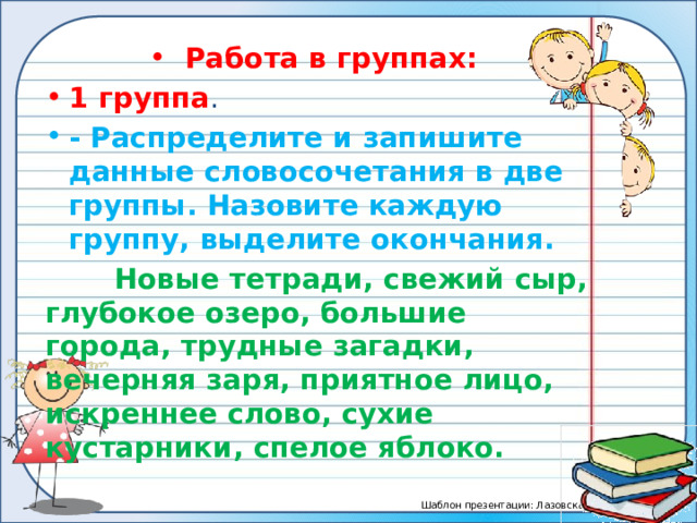 Работа в группах: 1 группа . - Распределите и запишите данные словосочетания в две группы. Назовите каждую группу, выделите окончания.  Новые тетради, свежий сыр, глубокое озеро, большие города, трудные загадки, вечерняя заря, приятное лицо, искреннее слово, сухие кустарники, спелое яблоко. 