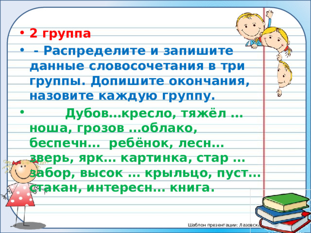 2 группа   - Распределите и запишите данные словосочетания в три группы. Допишите окончания, назовите каждую группу.  Дубов…кресло, тяжёл … ноша, грозов …облако, беспечн… ребёнок, лесн… зверь, ярк… картинка, стар … забор, высок … крыльцо, пуст… стакан, интересн… книга. 