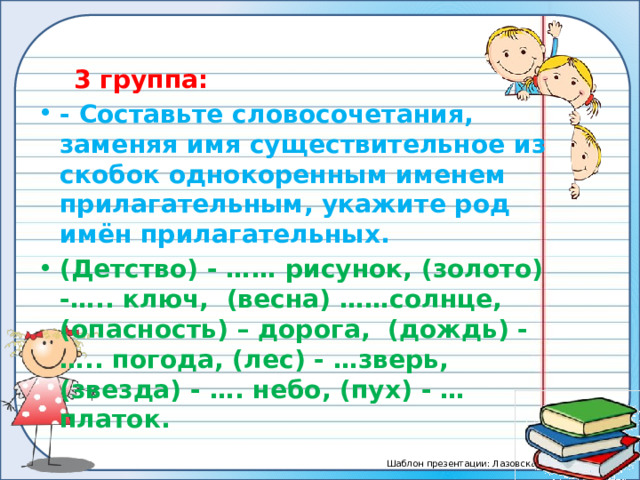  3 группа: - Составьте словосочетания, заменяя имя существительное из скобок однокоренным именем прилагательным, укажите род имён прилагательных. (Детство) - …… рисунок, (золото) -….. ключ, (весна) ……солнце, (опасность) – дорога, (дождь) - ….. погода, (лес) - …зверь, (звезда) - …. небо, (пух) - …платок. 