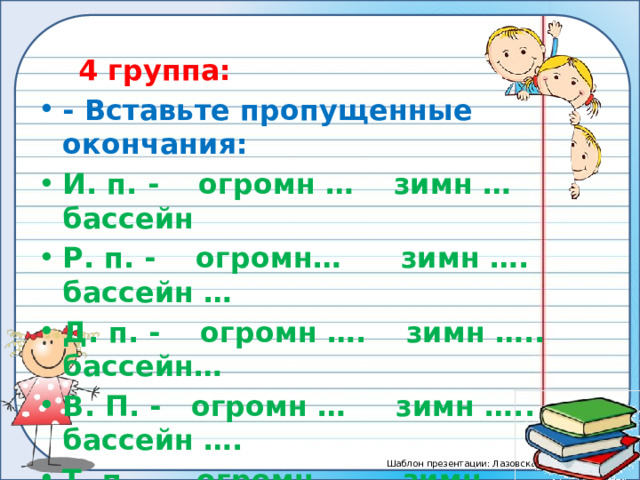  4 группа: - Вставьте пропущенные окончания: И. п. - огромн … зимн … бассейн Р. п. - огромн… зимн …. бассейн … Д. п. - огромн …. зимн ….. бассейн… В. П. - огромн … зимн ….. бассейн …. Т. п. – огромн …. зимн …. бассейн … П. п. - огромн …. зимн …. бассейн ….  