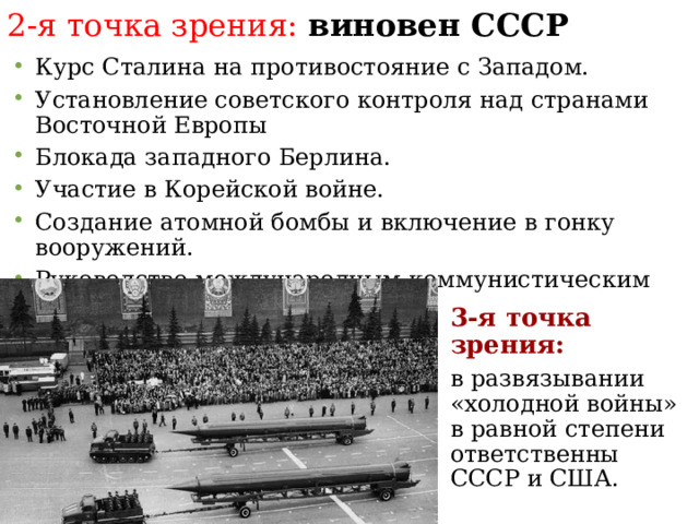 2-я точка зрения: виновен СССР Курс Сталина на противостояние с Западом. Установление советского контроля над странами Восточной Европы Блокада западного Берлина. Участие в Корейской войне. Создание атомной бомбы и включение в гонку вооружений. Руководство международным коммунистическим движением. 3-я точка зрения: в развязывании «холодной войны» в равной степени ответственны СССР и США.  