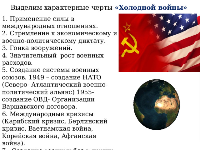 Выделим характерные черты «Холодной войны» 1. Применение силы в международных отношениях. 2. Стремление к экономическому и военно-политическому диктату. 3. Гонка вооружений. 4. Значительный рост военных расходов. 5. Создание системы военных союзов. 1949 – создание НАТО (Северо- Атлантический военно-политический альянс) 1955- создание ОВД- Организации Варшавского договора. 6. Международные кризисы (Карибский кризис, Берлинский кризис, Вьетнамская война, Корейская война, Афганская война). 7. Создание военных баз в других государствах. 8. Раскол мира на два лагеря – социалистический и капиталистический. 