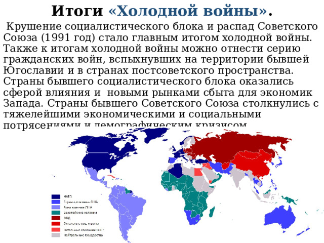 Итоги «Холодной войны» .  Крушение социалистического блока и распад Советского Союза (1991 год) стало главным итогом холодной войны. Также к итогам холодной войны можно отнести серию гражданских войн, вспыхнувших на территории бывшей Югославии и в странах постсоветского пространства. Страны бывшего социалистического блока оказались сферой влияния и новыми рынками сбыта для экономик Запада. Страны бывшего Советского Союза столкнулись с тяжелейшими экономическими и социальными потрясениями и демографическим кризисом. 