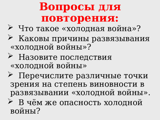 Вопросы для повторения:  Что такое «холодная война»?  Каковы причины развязывания «холодной войны»?  Назовите последствия «холодной войны»  Перечислите различные точки зрения на степень виновности в развязывании «холодной войны».  В чём же опасность холодной войны? 