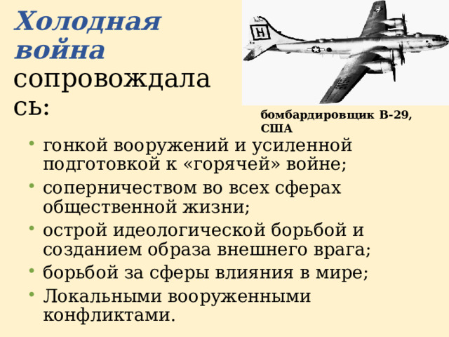 Холодная война  сопровождалась: бомбардировщик B-29, США  гонкой вооружений и усиленной подготовкой к «горячей» войне; соперничеством во всех сферах общественной жизни; острой идеологической борьбой и созданием образа внешнего врага; борьбой за сферы влияния в мире; Локальными вооруженными конфликтами. 