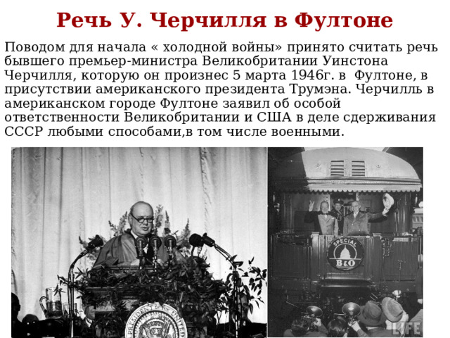 Речь У. Черчилля в Фултоне Поводом для начала « холодной войны» принято считать речь бывшего премьер-министра Великобритании Уинстона Черчилля, которую он произнес 5 марта 1946г. в Фултоне, в присутствии американского президента Трумэна. Черчилль в американском городе Фултоне заявил об особой ответственности Великобритании и США в деле сдерживания СССР любыми способами,в том числе военными. 