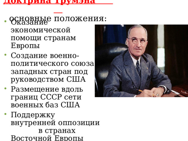 Доктрина Трумэна  основные положения: Оказание экономической помощи странам Европы Создание военно-политического союза западных стран под руководством США Размещение вдоль границ СССР сети военных баз США Поддержку внутренней оппозиции в странах Восточной Европы Использование ядерного оружия. 