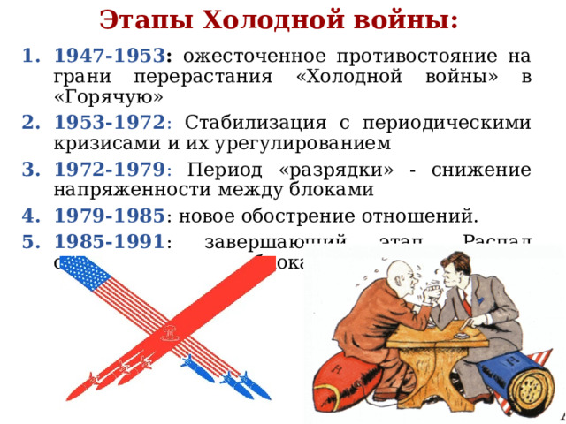 Этапы Холодной войны: 1947-1953 : ожесточенное противостояние на грани перерастания «Холодной войны» в «Горячую» 1953-1972 : Стабилизация с периодическими кризисами и их урегулированием 1972-1979 : Период «разрядки» - снижение напряженности между блоками 1979-1985 : новое обострение отношений. 1985-1991 : завершающий этап. Распад социалистического блока и СССР 