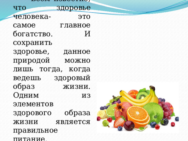  Всем известно, что здоровье человека- это самое главное богатство. И сохранить здоровье, данное природой можно лишь тогда, когда ведешь здоровый образ жизни. Одним из элементов здорового образа жизни является правильное питание. 