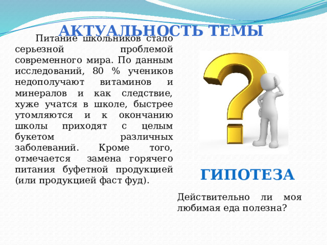 Актуальность темы  Питание школьников стало серьезной проблемой современного мира. По данным исследований, 80 % учеников недополучают витаминов и минералов и как следствие, хуже учатся в школе, быстрее утомляются и к окончанию школы приходят с целым букетом различных заболеваний. Кроме того, отмечается замена горячего питания буфетной продукцией (или продукцией фаст фуд). Гипотеза Действительно ли моя любимая еда полезна? 