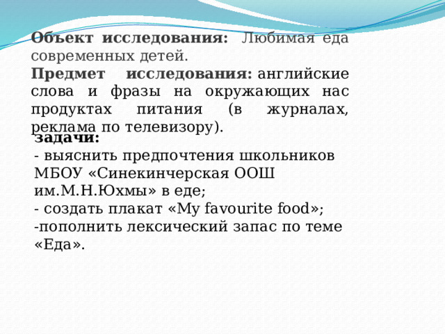 Объект исследования:    Любимая еда современных детей. Предмет исследования:   английские слова и фразы на окружающих нас продуктах питания (в журналах, реклама по телевизору). задачи:  - выяснить предпочтения школьников МБОУ « Синекинчерская ООШ им.М.Н.Юхмы » в еде; - создать плакат « My favourite food » ; -пополнить лексический запас по теме « Еда » . 