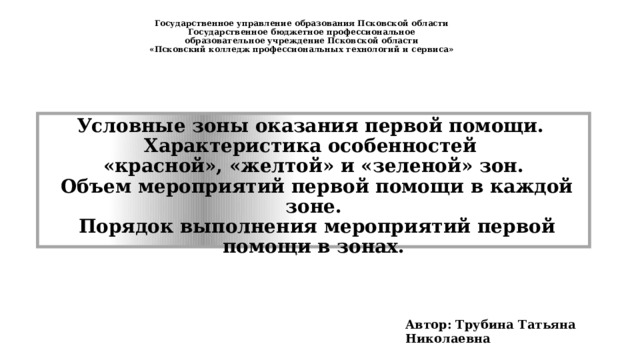 Государственное управление образования Псковской области  Государственное бюджетное профессиональное  образовательное учреждение Псковской области  «Псковский колледж профессиональных технологий и сервиса»   Условные зоны оказания первой помощи.  Характеристика особенностей  «красной», «желтой» и «зеленой» зон.  Объем мероприятий первой помощи в каждой зоне.  Порядок выполнения мероприятий первой помощи в зонах. Автор: Трубина Татьяна Николаевна 