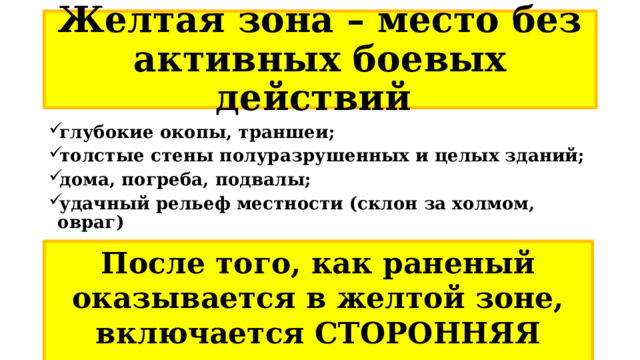 Желтая зона – место без активных боевых действий глубокие окопы, траншеи; толстые стены полуразрушенных и целых зданий; дома, погреба, подвалы; удачный рельеф местности (склон за холмом, овраг) После того, как раненый оказывается в желтой зоне, включается СТОРОННЯЯ медицинская помощь. 