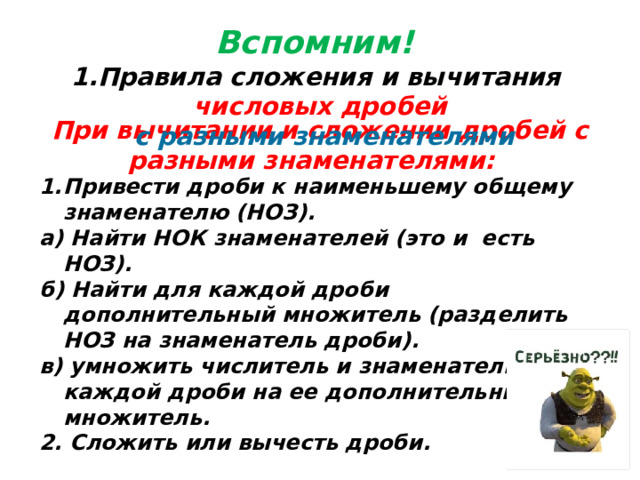 Вспомним! Правила сложения и вычитания числовых дробей  с разными знаменателями При вычитании и сложении дробей с разными знаменателями: Привести дроби к наименьшему общему знаменателю (НОЗ). а) Найти НОК знаменателей (это и есть НОЗ). б) Найти для каждой дроби дополнительный множитель (разделить НОЗ на знаменатель дроби). в) умножить числитель и знаменатель каждой дроби на ее дополнительный множитель. 2. Сложить или вычесть дроби.   