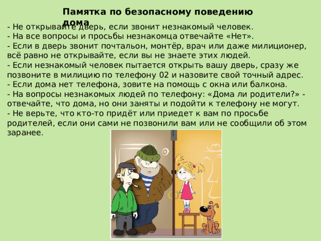 Памятка по безопасному поведению дома - Не открывайте дверь, если звонит незнакомый человек. - На все вопросы и просьбы незнакомца отвечайте «Нет». - Если в дверь звонит почтальон, монтёр, врач или даже милиционер, всё равно не открывайте, если вы не знаете этих людей. - Если незнакомый человек пытается открыть вашу дверь, сразу же позвоните в милицию по телефону 02 и назовите свой точный адрес. - Если дома нет телефона, зовите на помощь с окна или балкона. - На вопросы незнакомых людей по телефону: «Дома ли родители?» - отвечайте, что дома, но они заняты и подойти к телефону не могут. - Не верьте, что кто-то придёт или приедет к вам по просьбе родителей, если они сами не позвонили вам или не сообщили об этом заранее. 