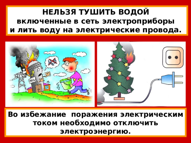 НЕЛЬЗЯ ТУШИТЬ ВОДОЙ включенные в сеть электроприборы и лить воду на электрические провода. Во избежание поражения электрическим током необходимо отключить электроэнергию. 