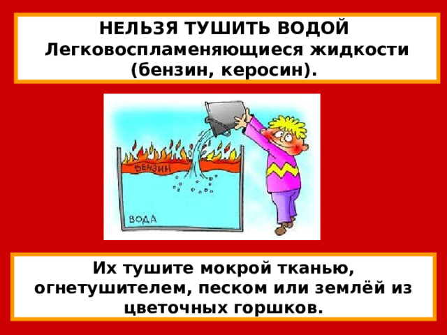 НЕЛЬЗЯ ТУШИТЬ ВОДОЙ Легковоспламеняющиеся жидкости (бензин, керосин). Их тушите мокрой тканью, огнетушителем, песком или землёй из цветочных горшков. 