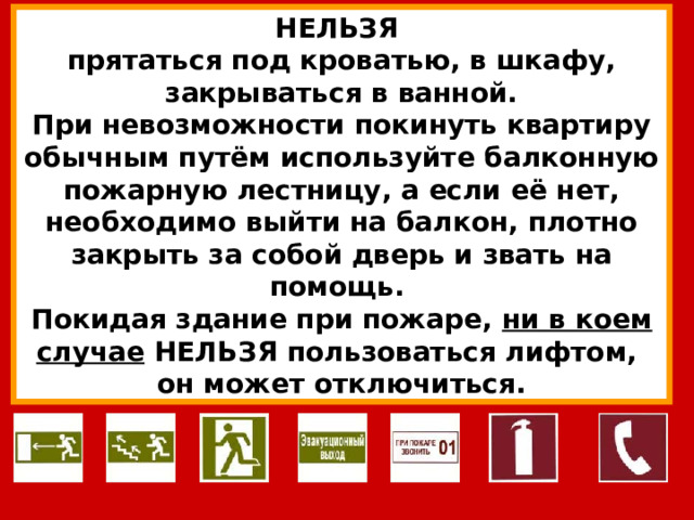 НЕЛЬЗЯ прятаться под кроватью, в шкафу, закрываться в ванной. При невозможности покинуть квартиру обычным путём используйте балконную пожарную лестницу, а если её нет, необходимо выйти на балкон, плотно закрыть за собой дверь и звать на помощь. Покидая здание при пожаре, ни в коем случае НЕЛЬЗЯ пользоваться лифтом, он может отключиться. 