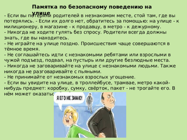 Памятка по безопасному поведению на улице - Если вы потеряли родителей в незнакомом месте, стой там, где вы потерялись. - Если их долго нет, обратитесь за помощью: на улице - к милиционеру, в магазине - к продавцу, в метро - к дежурному. - Никогда не ходите гулять без спросу. Родители всегда должны знать, где вы находитесь. - Не играйте на улице поздно. Происшествия чаще совершаются в тёмное время. - Не соглашайтесь идти с незнакомыми ребятами или взрослыми в чужой подъезд, подвал, на пустырь или другие безлюдные места. - Никогда не заговаривайте на улице с незнакомыми людьми. Также никогда не разговаривайте с пьяными. - Не принимайте от незнакомых взрослых угощение. - Если вы увидите на улице, в троллейбусе, трамвае, метро какой-нибудь предмет: коробку, сумку, свёрток, пакет - не трогайте его. В нём может оказаться бомба. 