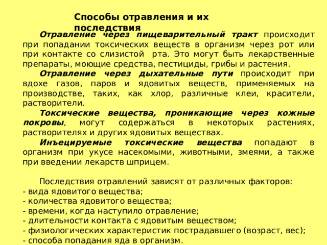 Способы отравления и их последствия  Отравление через пищеварительный тракт происходит при попадании токсических веществ в организм через рот или при контакте со слизистой рта. Это могут быть лекарственные препараты, моющие средства, пестициды, грибы и растения.  Отравление через дыхательные пути происходит при вдохе газов, паров и ядовитых веществ, применяемых на производстве, таких, как хлор, различные клеи, красители, растворители.  Токсические вещества, проникающие через кожные покровы , могут содержаться в некоторых растениях, растворителях и других ядовитых веществах.  Инъецируемые токсические вещества попадают в организм при укусе насекомыми, животными, змеями, а также при введении лекарств шприцем.  Последствия отравлений зависят от различных факторов: - вида ядовитого вещества; - количества ядовитого вещества; - времени, когда наступило отравление; - длительности контакта с ядовитым веществом; - физиологических характеристик пострадавшего (возраст, вес); - способа попадания яда в организм. 