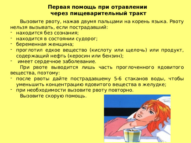 Первая помощь при отравлении через пищеварительный тракт  Вызовите рвоту, нажав двумя пальцами на корень языка. Рвоту нельзя вызывать, если пострадавший: находится без сознания; находится в состоянии судорог; беременная женщина; проглотил едкое вещество (кислоту или щелочь) или продукт, содержащий нефть (керосин или бензин);  имеет сердечное заболевание.  При рвоте выводится лишь часть проглоченного ядовитого вещества, поэтому: после рвоты дайте пострадавшему 5-6 стаканов воды, чтобы уменьшить концентрацию ядовитого вещества в желудке; при необходимости вызовите рвоту повторно.  Вызовите скорую помощь. 