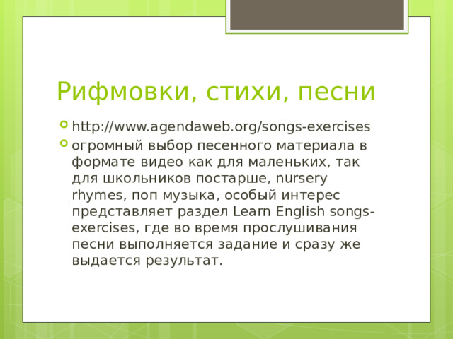 Рифмовки, стихи, песни http://www.agendaweb.org/songs-exercises огромный выбор песенного материала в формате видео как для маленьких, так для школьников постарше, nursery rhymes, поп музыка, особый интерес представляет раздел Learn English songs-exercises, где во время прослушивания песни выполняется задание и сразу же выдается результат. 