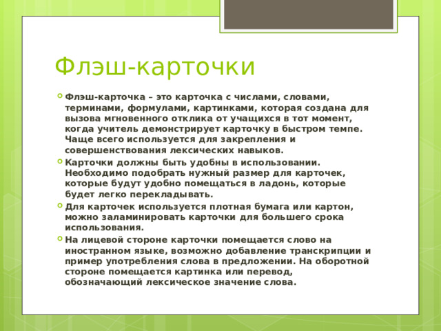 Флэш-карточки Флэш-карточка – это карточка с числами, словами, терминами, формулами, картинками, которая создана для вызова мгновенного отклика от учащихся в тот момент, когда учитель демонстрирует карточку в быстром темпе. Чаще всего используется для закрепления и совершенствования лексических навыков. Карточки должны быть удобны в использовании. Необходимо подобрать нужный размер для карточек, которые будут удобно помещаться в ладонь, которые будет легко перекладывать. Для карточек используется плотная бумага или картон, можно заламинировать карточки для большего срока использования. На лицевой стороне карточки помещается слово на иностранном языке, возможно добавление транскрипции и пример употребления слова в предложении. На оборотной стороне помещается картинка или перевод, обозначающий лексическое значение слова. 