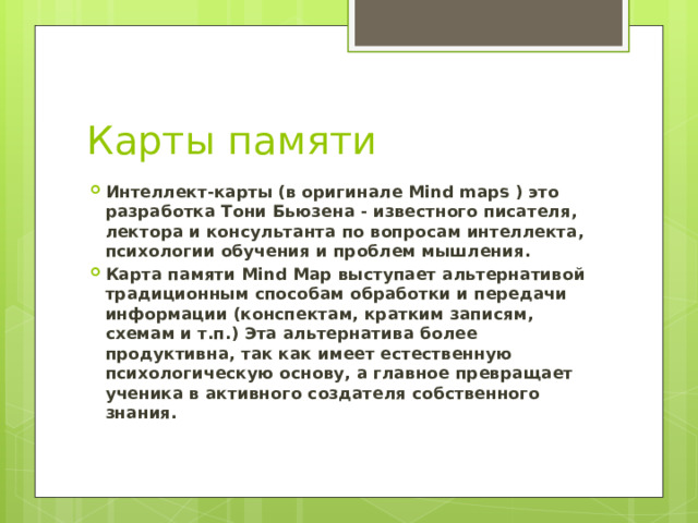 Карты памяти Интеллект-карты (в оригинале Mind maps ) это разработка Тони Бьюзена - известного писателя, лектора и консультанта по вопросам интеллекта, психологии обучения и проблем мышления. Карта памяти Mind Map выступает альтернативой традиционным способам обработки и передачи информации (конспектам, кратким записям, схемам и т.п.) Эта альтернатива более продуктивна, так как имеет естественную психологическую основу, а главное превращает ученика в активного создателя собственного знания. 