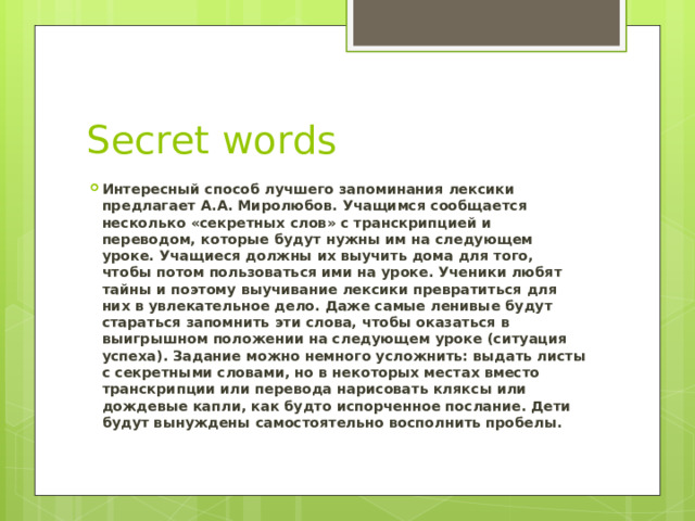 Secret words Интересный способ лучшего запоминания лексики предлагает А.А. Миролюбов. Учащимся сообщается несколько «секретных слов» с транскрипцией и переводом, которые будут нужны им на следующем уроке. Учащиеся должны их выучить дома для того, чтобы потом пользоваться ими на уроке. Ученики любят тайны и поэтому выучивание лексики превратиться для них в увлекательное дело. Даже самые ленивые будут стараться запомнить эти слова, чтобы оказаться в выигрышном положении на следующем уроке (ситуация успеха). Задание можно немного усложнить: выдать листы с секретными словами, но в некоторых местах вместо транскрипции или перевода нарисовать кляксы или дождевые капли, как будто испорченное послание. Дети будут вынуждены самостоятельно восполнить пробелы. 