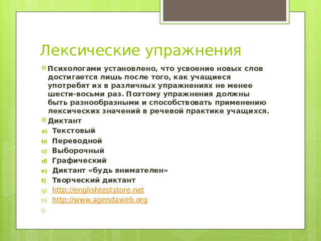 Лексические упражнения Психологами установлено, что усвоение новых слов достигается лишь после того, как учащиеся употребят их в различных упражнениях не менее шести-восьми раз. Поэтому упражнения должны быть разнообразными и способствовать применению лексических значений в речевой практике учащихся. Диктант Текстовый Переводной Выборочный Графический Диктант «будь внимателен» Творческий диктант http://englishteststore.net http:// www.agendaweb.org 