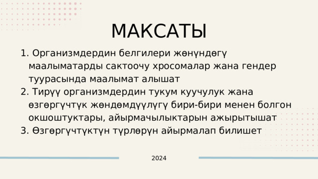 МАКСАТЫ  Организмдердин белгилери жөнүндөгү маалыматарды сактоочу хросомалар жана гендер туурасында маалымат алышат  Тирүү организмдердин тукум куучулук жана өзгөргүчтүк жөндөмдүүлүгү бири-бири менен болгон окшоштуктары, айырмачылыктарын ажырытышат  Өзгөргүчтүктүн түрлөрүн айырмалап билишет  Организмдердин белгилери жөнүндөгү маалыматарды сактоочу хросомалар жана гендер туурасында маалымат алышат  Тирүү организмдердин тукум куучулук жана өзгөргүчтүк жөндөмдүүлүгү бири-бири менен болгон окшоштуктары, айырмачылыктарын ажырытышат  Өзгөргүчтүктүн түрлөрүн айырмалап билишет 2024 