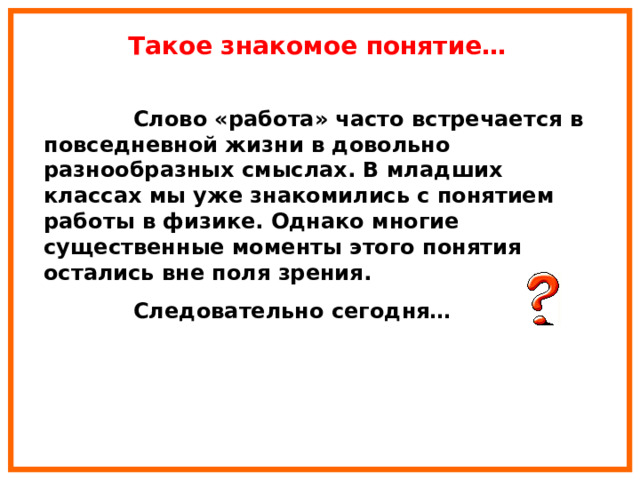 Такое знакомое понятие…  Слово «работа» часто встречается в повседневной жизни в довольно разнообразных смыслах. В младших классах мы уже знакомились с понятием работы в физике. Однако многие существенные моменты этого понятия остались вне поля зрения.  Следовательно сегодня… 