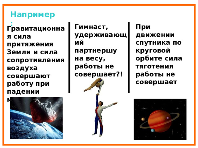 Например: Гимнаст, удерживающий партнершу на весу, работы не совершает?! При движении спутника по круговой орбите сила тяготения работы не совершает Гравитационная сила притяжения Земли и сила сопротивления воздуха совершают работу при падении метеоритов. 