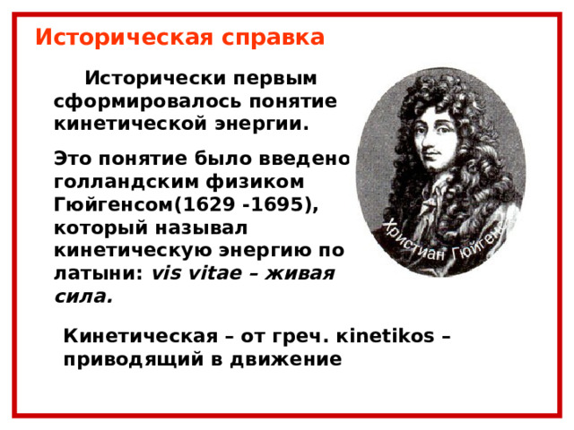 Историческая справка  Исторически первым сформировалось понятие кинетической энергии. Это понятие было введено голландским физиком Гюйгенсом(1629 -1695), который называл кинетическую энергию по латыни:  vis vitae – живая сила.  Кинетическая – от греч. к inetikos – приводящий в движение 