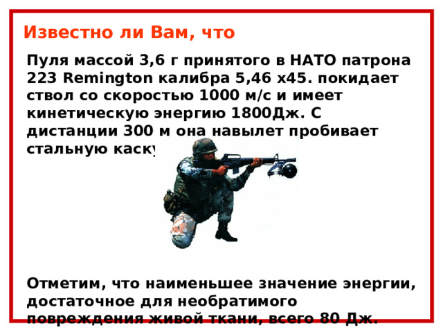 Известно ли Вам, что Пуля массой 3,6 г принятого в НАТО патрона 223 Remington калибра 5,46 х45. покидает ствол со скоростью 1000 м/с и имеет кинетическую энергию 1800Дж. С дистанции 300 м она навылет пробивает стальную каску.     Отметим, что наименьшее значение энергии, достаточное для необратимого повреждения живой ткани, всего 80 Дж. 