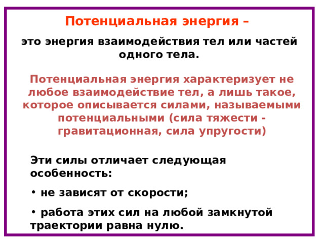 Потенциальная энергия – это энергия взаимодействия тел или частей одного тела. Потенциальная энергия характеризует не любое взаимодействие тел, а лишь такое, которое описывается силами, называемыми потенциальными (сила тяжести - гравитационная, сила упругости) Эти силы отличает следующая особенность:  не зависят от скорости;  работа этих сил на любой замкнутой траектории равна нулю. 