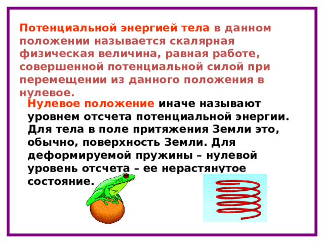 Потенциальной энергией тела в данном положении называется скалярная физическая величина, равная работе, совершенной потенциальной силой при перемещении из данного положения в нулевое. Нулевое положение иначе называют уровнем отсчета потенциальной энергии. Для тела в поле притяжения Земли это, обычно, поверхность Земли. Для деформируемой пружины – нулевой уровень отсчета – ее нерастянутое состояние. 