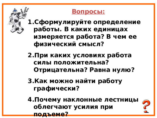 Вопросы: Сформулируйте определение работы. В каких единицах измеряется работа? В чем ее физический смысл? При каких условиях работа силы положительна? Отрицательна? Равна нулю? Как можно найти работу графически? Почему наклонные лестницы облегчают усилия при подъеме? 