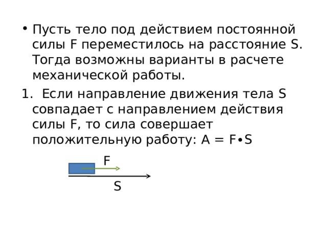 Пусть тело под действием постоянной силы F переместилось на расстояние S . Тогда возможны варианты в расчете механической работы. 1. Если направление движения тела S совпадает с направлением действия силы F , то сила совершает положительную работу: A = F∙S F S 