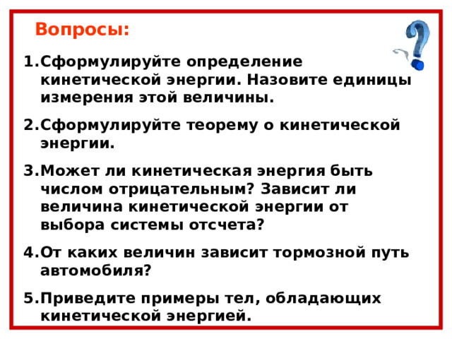 Вопросы: Сформулируйте определение кинетической энергии. Назовите единицы измерения этой величины. Сформулируйте теорему о кинетической энергии. Может ли кинетическая энергия быть числом отрицательным? Зависит ли величина кинетической энергии от выбора системы отсчета? От каких величин зависит тормозной путь автомобиля? Приведите примеры тел, обладающих кинетической энергией. 