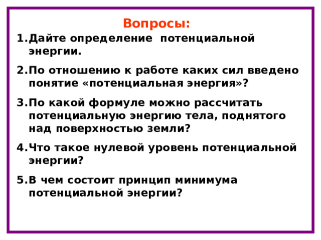 Вопросы: Дайте определение потенциальной энергии. По отношению к работе каких сил введено понятие «потенциальная энергия»? По какой формуле можно рассчитать потенциальную энергию тела, поднятого над поверхностью земли? Что такое нулевой уровень потенциальной энергии? В чем состоит принцип минимума потенциальной энергии?  