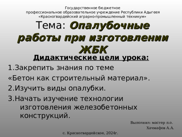  Государственное бюджетное  профессиональное образовательное учреждение Республики Адыгеея  «Красногвардейский аграрно-промышленный техникум»  Тема: Опалубочные работы при изготовлении ЖБК Дидактические цели урока: 1.Закрепить знания по теме «Бетон как строительный материал». 2.Изучить виды опалубки. 3.Начать изучение технологии изготовления железобетонных конструкций. Выполнил: мастер п.о. Хачмафов А.А. с. Красногвардейское, 2024г. 